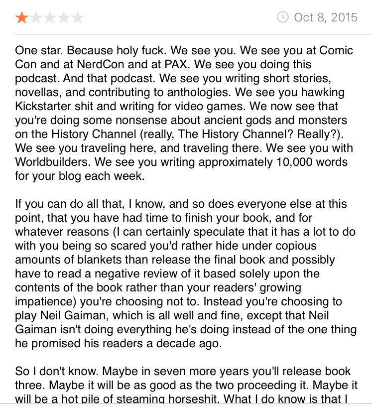 A profanity-laden, one-star review on Goodreads.com for The Doors of Stone by Patrick Rothfuss. 

One star. Because holy fuck. We see you. We see you at Comic Con and at NerdCon and at PAX. We see you doing this podcast. And that podcast. We see you writing short stories, novellas, and contributing to anthologies. We see you hawking Kickstarter shit and writing for video games. We now see that you're doing some nonsense about ancient gods and monsters on the History Channel (really, The History Channel? Really?). We see you traveling here, and traveling there. We see you with Worldbuilders. We see you writing approximately 10,000 words for your blog each week.

If you can do all that, I know, and so does everyone else at this point, that you have had time to finish your book, and for whatever reasons (I can certainly speculate that it has a lot to do with you being so scared you'd rather hide under copious amounts of blankets than release the final book and possibly have to read a negative review of it based solely upon the contents of the book rather than your readers' growing impatience) you're choosing not to. Instead you're choosing to play Neil Gaiman, which is all well and fine, except that Neil Gaiman isn't doing everything he's doing instead of the one thing he promised his readers a decade ago.

So I don't know. Maybe in seven more years you'll release book three. Maybe it will be as good as the two proceeding it. Maybe it will be a hot pile of steaming horseshit. What I do know is that I (and I'm sure multitudes of others) will never read anything ongoing by you again.

(Source: Goodreads.com)