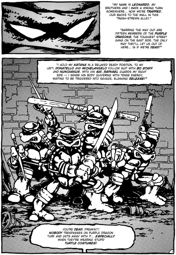A page from Teenage Mutant Ninja Turtles #1.

Panel 1: A closeup on Leonardo's eyes.

Leo's narration: "My name is Leonardo. My brothers and I made a wrong turn somewhere... Now we're trapped, our backs to the wall in this trash-strewn alley. Barring the way out are fifteen members of the Purple Dragons, the toughest street gang on the East Side. The only way they'll let us out of here...is if we're dead!"

Panel 2: All 4 Turtles in fighting stances with their weapons.

Leo's narration: "I hold my katana in a relaxed ready position. To my left, Donatello and Michelangelo follow suit with bo staff and nunchakus. With his sai, Raphael guards my right side - I sense his body quivering with tense energy, waiting to be triggered into savage, slashing release!"

Purple Dragon (off-panel): You're dead, freaks!!! Nobody trespasses on Purple Dragon turf and gets away with it...especially when they're wearing stupid turtle costumes!