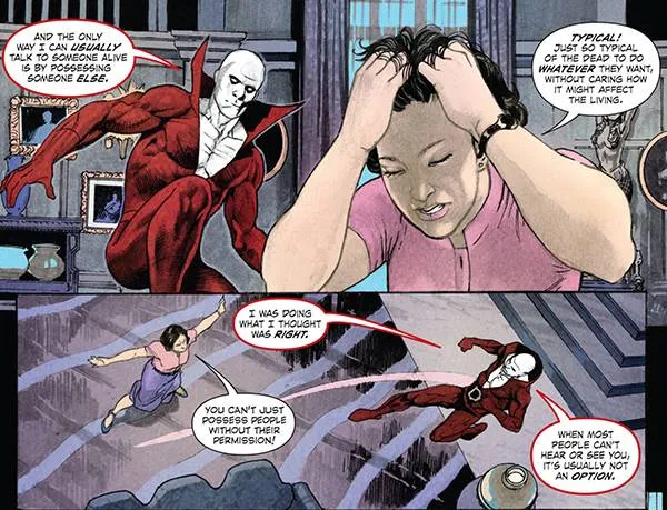 Deadman: And the only way i can usually talk to someone alive is by possessing someone else. Berenice: Typical! Just so typical of the dead to do whatever they want without caring how it mighy affect the living. Deadman: I was doing what I thought was right. Berenice: You can't just possess people without their permission! Deadman: When most people can't hear or see you, it's usually not an option.