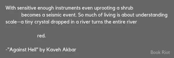 Excerpt from "Against Hell" by Kaveh Akbar that reads "With sensitive enough instruments even uprooting a shrub / becomes a seismic event. So much of living is about understanding / scale—a tiny crystal dropped in a river turns the entire river // red."