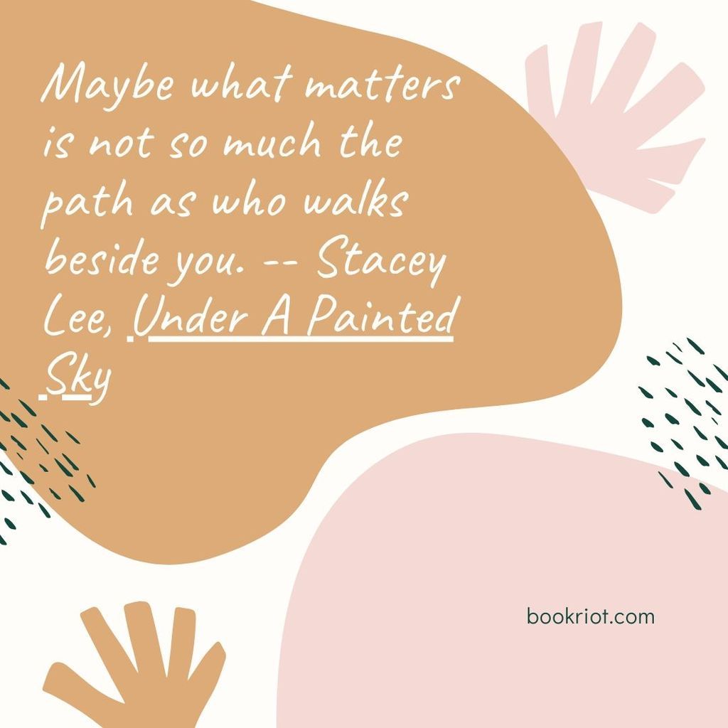 Quote "Maybe what matters is not so much the path as who walks beside you." -- Stacey Lee, Under A Painted Sky