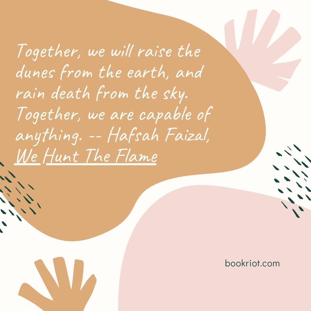 Quote "Together, we will raise the dunes from the earth, and rain death from the sky. Together, we are capable of anything." -- Hafsah Faizal, We Hunt The Flame