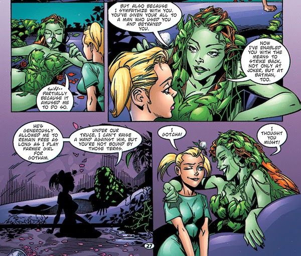 Four panels from Batman: Harley Quinn.
Panel 1: Ivy, lounging and smelling a flower with Harley kneeling beside her, says "Partially because it amused me to do so."
Panel 2: Ivy says "But also because I sympathize with you. You've given your all to a man who used you and betrayed you. Now I've enabled you with the means to strike back, not only at Joker, but at Batman, too."
Panel 3: Ivy continues "He's generously allowed me to remain free as long as I play farmer girl for Gotham. Under our truce, I can't raise a hand against him, but you're not bound by those terms."
Panel 4: Harley winks and says "I gotcha!" Ivy puts an arm around her and says "I thought you might!" It's real gay.