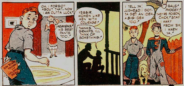 Three panels from Pep Comics #22.
Panel 1: Archie looks in dismay at the seat of his pants, which is now torn out with a book poking through. His mother is also dismayed.
Archie: Oh, I forgot about that. Now I am outta luck!
Mrs. Andrews: Heavens! His best pants too!
Panel 2: Archie sits on the porch with his grandfather.
Grandpa Andrews: Yessir, women like men with courage!
Archie: Thanks, Gramps. I'll think of something!
Panel 3: Archie walks down the street with Jughead, a dog between them.
Archie: I tell ya', Jughead, I gotta get an idea. A big idea too!
Jughead: Gals! Phooey! They're poison, Chick! Stay away from 'em, I warn ya!