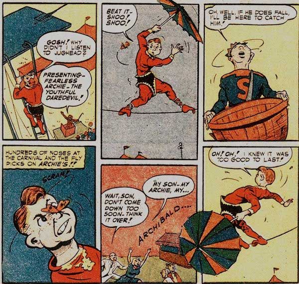 Six panels from Pep Comics #22.
Panel 1: Archie, wearing a too-big red and black trapeze artist costume and carrying an umbrella, climbs up to the tightrope.
Archie: Gosh! Why didn't I listen to Jughead?
Carnival Barker: Presenting - Fearless Archive - the Youthful Daredevil!
Panel 2: Archie wobbles on the tightrope as a bug hovers near him.
Archie: Beat it - shoo! Shoo!
Pane1 3: Jughead looks up, holding a large basket.
Jughead: Oh, well, if he does fall, I'll be here to catch him!
Panel 4: The insect lands on Archie's nose.
Narration Box: Hundreds of noses at the carnival and the fly picks on Archie's!!
Archie: Scram!
Panel 5: Archie's parents run under the tightrope to catch him.
Mr. Andrews: Wait, son, don't come down too soon. Think it over!
Mrs. Andrews: My son - my Archie, my...Archibald...
Panel 6: Archie wobbles dangerously.
Archie: Oh! Oh! I knew it was too good to last!