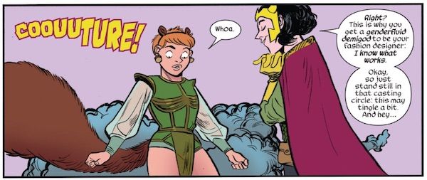 A panel from The Unbeatable Squirrel Girl #30 featuring Doreen and Loki. Doreen looks surprised by her outfit, which is green and bikini cut on the bottom, with gold trim, a semi-sheer gold loincloth, and sheer, blousy sleeves.

Sound Effect: COOUUTURE!

Doreen: Whoa.

Loki: Right? This is why you get a genderfluid demigod to be your fashion designer. I know what works. Okay, so just stand still in that casting circle: this may tingle a bit. And hey...