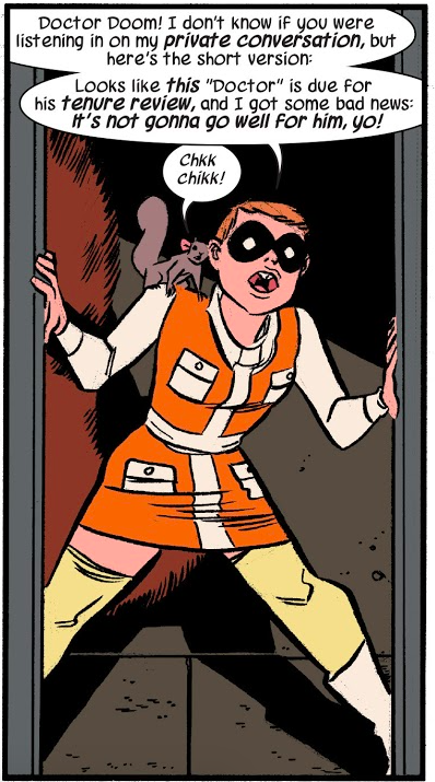 A panel from The Unbeatable Squirrel Girl #3. Doreen is standing in a doorway wearing an orange dress with a miniskirt, long white sleeves, a white collar, a white stripe down the front and white sash, and four white pockets, two on the chest and two on the front of the skirt. She is also wearing pale yellow thigh high stockings, white boots, and a black domino mask. Tippy Toe is on her shoulder. Doreen: Doctor Doom! I don't know if you were listening in on my private conversation, but here's the short version: Looks like this "Doctor" is due for his tenure review, and I got some bad news: it's not gonna go well for him, yo! Tippy Toe: Chkk chikk!