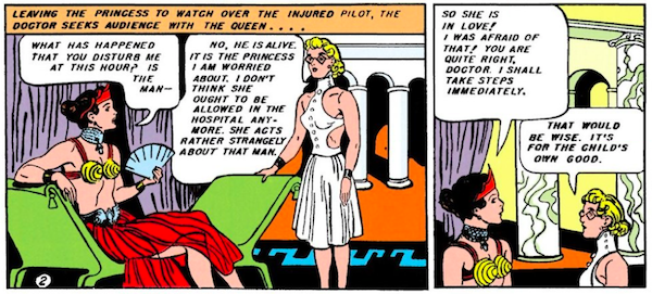 Panel 1: The doctor, wearing glasses and a white dress with the back cut out, approaches Queen Hippolyta, who is lounging on a divan in a crown, red skirt, and gold cone bra.

Narration Box: Leaving the princess to watch over the injured pilot, the doctor seeks audience with the queen...
Hippolyta: What has happened that you disturb me at this hour? Is the man - 
Doctor: No, he is alive. It is the princess I am worried about. I don't think she ought to be allowed in the hospital anymore. She acts rather strangely about that man.

Panel 2:
Hippolyta: So she is in love! I was afraid of that! You are quite right, doctor. I shall take steps immediately.
Doctor: That would be wise. It's for the child's own good.