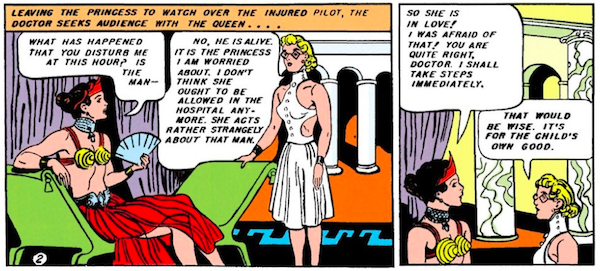 Panel 1: The doctor, wearing glasses and a white dress with the back cut out, approaches Queen Hippolyta, who is lounging on a divan in a crown, red skirt, and gold cone bra.
Narration Box: Leaving the princess to watch over the injured pilot, the doctor seeks audience with the queen...
Hippolyta: What has happened that you disturb me at this hour? Is the man - 
Doctor: No, he is alive. It is the princess I am worried about. I don't think she ought to be allowed in the hospital anymore. She acts rather strangely about that man.
Panel 2:
Hippolyta: So she is in love! I was afraid of that! You are quite right, doctor. I shall take steps immediately.
Doctor: That would be wise. It's for the child's own good.