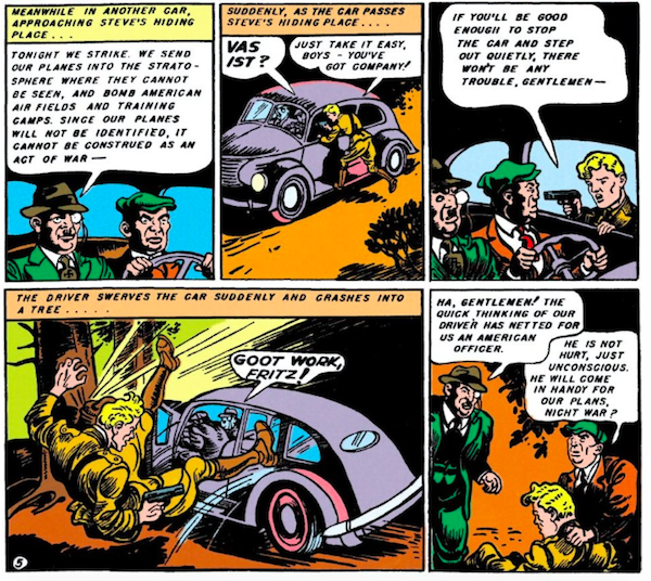 Five panels. Panel 1: Two Nazi spies in a car. Nazi #1: Tonight we strike. We send our planes into the stratosphere where they cannot be seen, and bomb American air fields and training camps. Since our planes will not be identified, it cannot be construed as an act of war - Panel 2: Steve jumps onto the running board, holding a gun. Narration Box: Suddenly, as the car passes Steve's hiding place... Nazi: Vas ist? Steve: Just take it easy, boys - you've got company! Panel 3: Steve: If you'll be good enough to stop the car and step out quietly, there won't be any trouble, gentlemen - Panel 4: The driver veers into a tree and Steve goes flying. Narration Box: The driver swerves the car suddenly and crashes into a tree... Nazi #1: Goot work, Fritz! Panel 5: The Nazis stand over Steve. Nazi #1: Ha, gentlemen! The quick thinking of our driver has netted for us an American officer. Nazi #2: He is not hurt, just unconscious. He will come in handy for our plans, nicht war?