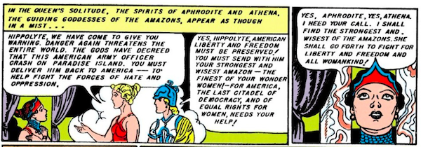 Two panels.
Panel 1: Aphrodite and Athena appear to Hippolyta in a cloud of mist.
Narration Box: In the queen's solitude, the spirits of Aphrodite and Athena, the guiding goddesses of the Amazons, appear as though in a mist...
Aphrodite: Hippolyta, we have come to give you warning. Danger again threatens the entire world. The gods have decreed that this American army officer crash on Paradise Island. You must deliver him back to America - to help fight the forces of hate and oppression.
Athena: Yes, Hippolyta, American liberty and freedom must be preserved! You must send with him your strongest and wisest Amazon - the finest of your wonder women! - for America, the last citadel of democracy, and of equal rights for women, needs your help!
Panel 2:
Hippolyta: Yes, Aphrodite, yes, Athena, I heed your call. I shall find the strongest and wisest of the Amazons. She shall go forth to fight for liberty and freedom and all womankind!