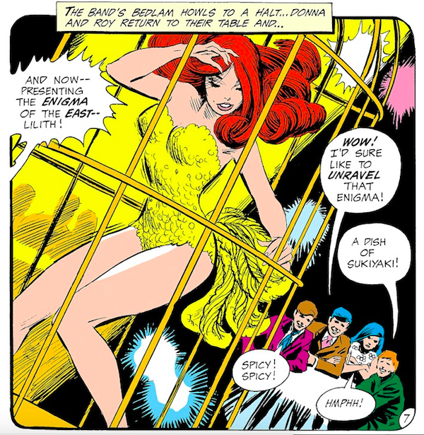 A panel from Teen Titans #25. Lilith, a redheaded go-go dancer, is dancing in a gilded cage in a feathery yellow showgirl costume, while the Teen Titans, wearing civilian clothes, watch.

Narration Box: The band's bedlam howls to a halt...Donna and Roy return to their table and...
Announcer: And now - presenting the enigma of the east - Lilith!
Robin: Wow! I'd sure like to unravel that enigma!
Speedy: A dish of sukiyaki!
Kid Flash: Spicy! Spicy!
Wonder Girl: Hmphh!