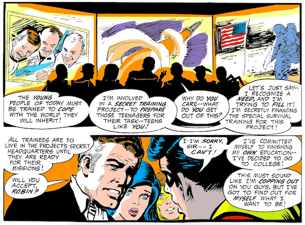 Two panels from Teen Titans #25. Panel 1: Jupiter shows the team screens showing three men (if they're meant to be drawings of real people, I'm afraid I don't recognize them), a rocket, and an astronaut on the moon. Jupiter: The young people of today must be trained to cope with the world they will inherit! I'm involved in a secret training project - to prepare those teenagers for their task - teens like you! Robin: Why do you care - what do you get out of this? Jupiter: Let's just say - I recognize a need, and I'm trying to fill it! I'm secretly financing the special survival training for this project! Panel 2: Jupiter: All trainees are to live in the project's secret headquarters until they are ready for their missions! Will you accept, Robin? Robin: I-I'm sorry, sir - I can't! I've committed myself to finishing my own education - I've decided to go to college! This must sound like I'm copping out on your guys, but I've got to find out for myself what I want to be!