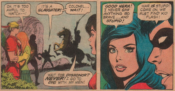 Two panels from Teen Titans #37.

Panel 1: A soldier on horseback rides into battle despite Robin's attempts to stop him. Speedy holds a distraught Lilith to comfort her.

Lilith: Oh, it's too awful to watch - !
Robin: It's a slaughter! Colonel...wait!
Colonel: Wait for dishonor? Never! I go to die with my men!

Panel 2:

Wonder Girl: Good Hera! I never saw anything so brave...and so stupid!
Robin: War is stupid! Come on, we must find Kid Flash!