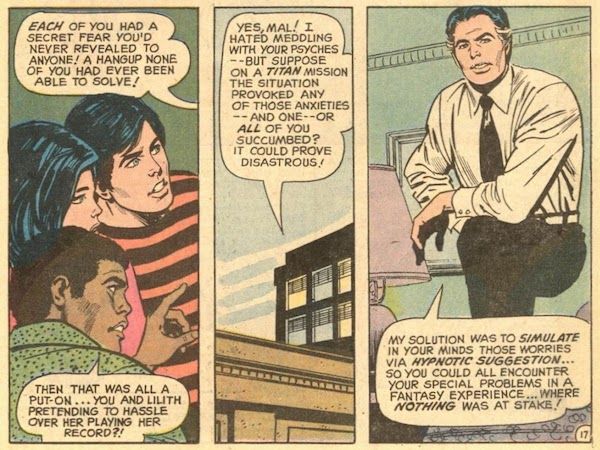 Three panels from Teen Titans #38. Mr. Jupiter pontificates to Robin, Wonder Girl, and Mal. Mr. Jupiter: Each of you had a secret fear you'd never revealed to anyone! A hangup none of you had ever been able to solve! Mal: Then that was all a put-on...you and Lilith pretending to hassle over her playing her record?! Jupiter: Yes, Mal! I hated meddling with your psyches - but suppose on a Titan mission the situation provoked any of those anxieties - and one - or all of you succumbed? It could prove disastrous! My solution was to simulate in your minds those worries via hypnotic suggestion...so you could all encounter your special problems in a fantasy experience...where nothing was at stake!