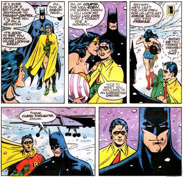 Five panels from Superman Annual #11.

Panel 1: Batman and Robin approach Wonder Woman. Robin is wrapping his cape around himself for warm. Batman should buy his sidekicks pants.

Batman: If I ever develop a Bat-plane that response to thought-control, I'll take you up on a rematch. It's good to see you again, Diana. You're looking great. Oh, this is Jason Todd...

Panel 2: Diana kisses Jason's cheek. He looks stunned.

Diana: Oh, of course, the new Robin. I'm sorry, Jason...you look so much like Dick that I forgot for a moment... Nice to meet you. Welcome to an interesting career.

Panel 3: Diana heads to the Fortress. Robin whispers to Batman.

Diana: Anyway, he's left the door open for us. Let's get inside before you two freeze.
Robin: Before us two freeze? Dressed like that?

Panel 4: Batman admonishes a startled Robin.

Batman: Think clean thoughts, chum.

Panel 5: Batman smirks. Robin looks as disappointed in him for that as I feel.