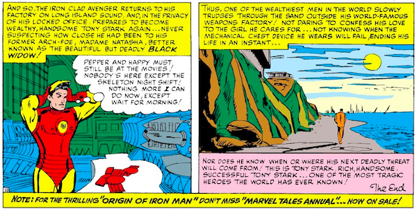 Two panels from Tales of Suspense #57. Panel 1: Back at the empty factory, Iron Man removes his helmet. Narration Box: And so, the iron clad avenger returns to his factory on Long Island Sound, and, in the privacy of his locked office, prepares to become wealthy, handsome Tony Stark again...never suspecting how close he had been to his former arch-foe, Madame Natasha, better known as the beautiful but deadly Black Widow! Tony: Pepper and Happy must still be at the movies! Nobody's here except the skeleton night shift! Nothing more I can do now, except wait for morning! Panel 2: Tony trudges down the beach alone. Narration Box: Thus, one of the wealthiest men in the world slowly trudges through the sand outside his world-famous weapons factory! Not daring to confess his love to the girl he cares for...not knowing when the mechanical chest device he wears will fail, ending his life in an instant...nor does he know when or where his next deadly threat will come from! This is Tony Stark, rich, handsome, successful Tony Stark...one of the most tragic heroes the world has ever known! The End. A final narration box across the bottom of the page reads: Note: For the thrilling "Origin of Iron Man" don't miss "Marvel Tales Annual"...now on sale!