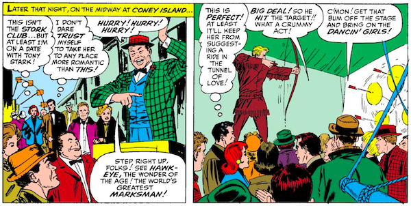 Two panels from Tales of Suspense #57. Panel 1: Pepper and Tony walk along the midway at Coney Island. A carnival barker is shouting. Narration Box: Later that night, on the midway at Coney Island... Pepper (thinking): This isn't the Stork Club...but at least I'm on a date with Tony Stark! Tony (thinking): I don't dare trust myself to take her to any place more romantic than this! Carnival Barker: Hurry! Hurry! Hurry! Step right up, folks! See Hawkeye, the wonder of the age! The world's greatest marksman! Panel 2: Hawkeye, dressed in fringed buckskin, stands on a raised platform and shoots arrows at a pinwheel of spinning targets. The audience is mostly bored. Tony (thinking): This is perfect! At least it'll keep her from suggesting a ride in the Tunnel of Love! Audience Member 1: Big deal! So he hit the target!! What a crummy act! Audience Member 2: C'mon! Get that bum off the stage and bring on the dancin' girls!