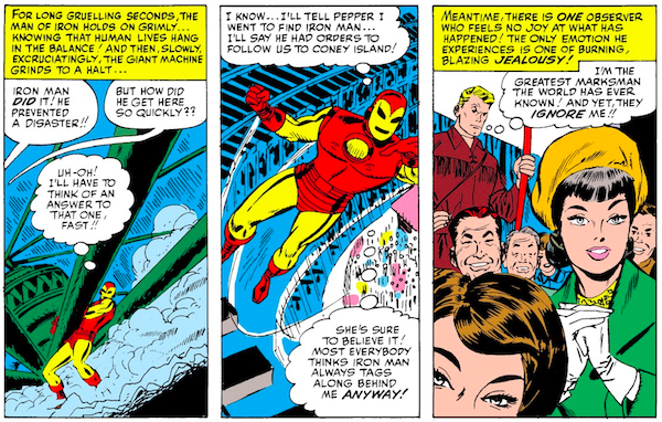 Three panels from Tales of Suspense #57. Panel 1: Iron Man hauls on part of a carnival ride to bring it to a halt. Narration Box: For long gruelling seconds, the Man of Iron holds on grimly...knowing that human lives hang in the balance! And then, slowly, excruciatingly, the giant machine grinds to a halt... Crowd Member 1: Iron Man did it! He prevented a disaster!! Crowd Member 2: But how did he get here so quickly?? Iron Man (thinking): Uh-oh! I'll have to think of an answer to that one, fast!! Panel 2: Iron Man flies away. Iron Man (thinking): I know...I'll tell Pepper I went to find Iron Man...I'll say he had orders to follow us to Coney Island! She's sure to believe it! Most everybody thinks Iron Man always tags along behind me anyway! Panel 3: The crowd gazes adoringly after Iron Man, facing away from a sulking Hawkeye. Narration Box: Meantime, there is one observer who feels no joy at what has happened! The only emotion he experiences is one of burning, blazing jealousy! Hawkeye (thinking): I'm the greatest marksman the world has ever known! And yet they ignore me!!