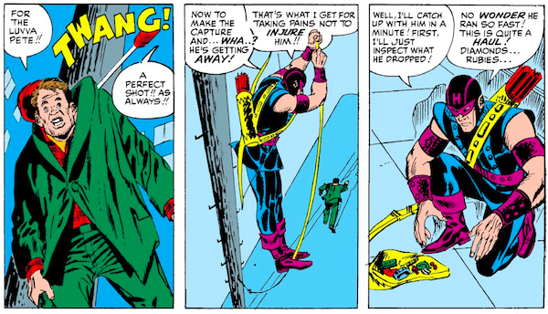 Three panels from Tales of Suspense #57.

Panel 1: An arrow pins the thief to a telephone pole by his jacket.

Thief: For the luvva Pete!!
SFX: TWANG!
Hawkeye: A perfect shot!! As always!!

Panel 2: Hawkeye lowers himself on a rope while the thief runs away.

Hawkeye: Now to make the capture and...wha...? He's getting away! That's what I get for taking pains not to injure him!!

Panel 3: Hawkeye kneels by an open bag full of jewelry.

Hawkeye: Well, I'll catch up with him in a minute! First, I'll just inspect what he dropped! No wonder he ran so fast! This is quite a haul! Diamonds...rubies...