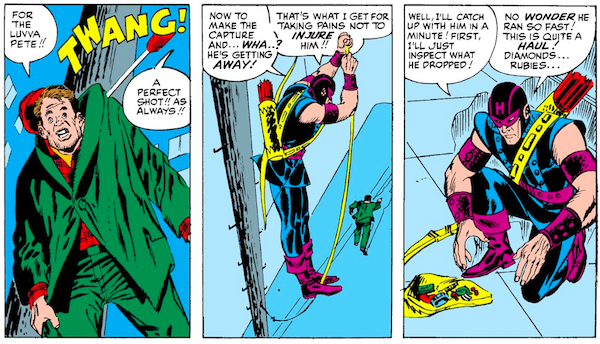 Three panels from Tales of Suspense #57.
Panel 1: An arrow pins the thief to a telephone pole by his jacket.
Thief: For the luvva Pete!!
SFX: TWANG!
Hawkeye: A perfect shot!! As always!!
Panel 2: Hawkeye lowers himself on a rope while the thief runs away.
Hawkeye: Now to make the capture and...wha...? He's getting away! That's what I get for taking pains not to injure him!!
Panel 3: Hawkeye kneels by an open bag full of jewelry.
Hawkeye: Well, I'll catch up with him in a minute! First, I'll just inspect what he dropped! No wonder he ran so fast! This is quite a haul! Diamonds...rubies...