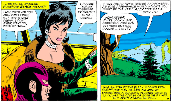 Two panels from Tales of Suspense #57. Panel 1: Black Widow and Hawkeye, inside her car. Narration Box: ...the daring, dazzling, dangerous Black Widow!! Hawkeye: Lady, whoever you are, don't pinch me! This is one dream I don't ever want to wake up from! Black Widow: I assure you, my costumed friend, this is no dream! Panel 2: They drive past a country landscape. Black Widow: If you are as adventurous and powerful as your appearance would indicate, you might be the very ally I've been seeking! Hawkeye: Whatever you're lookin' for, gorgeous, you can bet your bottom dollar...I'm it! Narration Box: Thus, smitten by the Black Widow's fatal beauty, the man called Hawkeye enters into a dramatic alliance which is to change the course of both their lives, and Iron Man's as well!