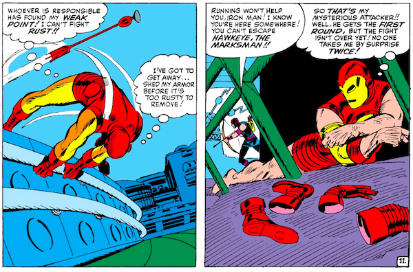 Two panels from Tales of Suspense #57.

Panel 1: Iron Man flees from an arrow.

Iron Man (thinking): Whoever is responsible has found my weak point! I can't fight rust!! I've got to get away...shed my armor before it's too rusty to remove!

Panel 2: While hiding, Iron Man removes his armor like it's fabric. Though we only see discarded boots and gloves, he's no longer wearing pants. It's very unintentionally funny. Hawkeye searches for him in the background.

Hawkeye: Running won't help you, Iron Man! I know you're here somewhere! You can't escape Hawkeye, the marksman!!
Iron Man (thinking): So that's my mysterious attacker!! Well, he gets the first round, but the fight isn't over yet! No one takes me by surprise twice!