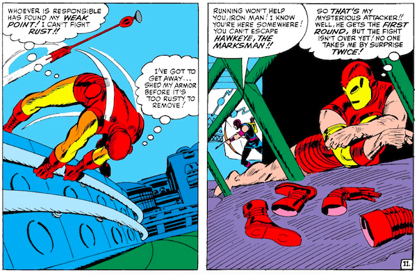 Two panels from Tales of Suspense #57.
Panel 1: Iron Man flees from an arrow.
Iron Man (thinking): Whoever is responsible has found my weak point! I can't fight rust!! I've got to get away...shed my armor before it's too rusty to remove!
Panel 2: While hiding, Iron Man removes his armor like it's fabric. Though we only see discarded boots and gloves, he's no longer wearing pants. It's very unintentionally funny. Hawkeye searches for him in the background.
Hawkeye: Running won't help you, Iron Man! I know you're here somewhere! You can't escape Hawkeye, the marksman!!
Iron Man (thinking): So that's my mysterious attacker!! Well, he gets the first round, but the fight isn't over yet! No one takes me by surprise twice!