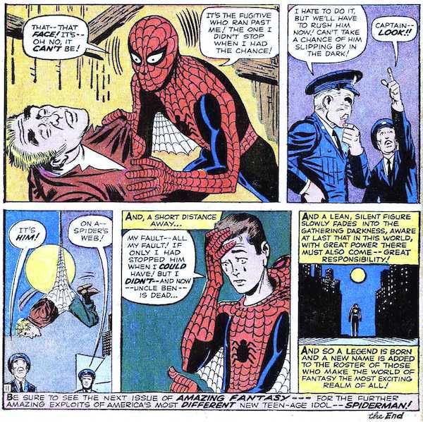 Five panels from Amazing Fantasy #15.
Panel 1: Peter holds the unconscious killer by his lapels and stares in horror. It's the thief from the TV studio.
Peter: That - that face! It's - oh no, it can't be! It's the fugitive who ran past me! The one I didn't stop when I had the chance!
Panel 2: Cop #1 ponders their next move. Cop #2 points upwards.
Cop #1: I hate to do it, but we'll have to rush him now! Can't take a chance of him slipping by in the dark!
Cop #2: Captain - look!
Panel 3: The cops stare at the killer, trussed up in Peter's webs.
Cop #1: It's him!
Cop #2: On a - spider's web!
Panel 4: Peter pulls his mask off. He's crying.
Narration Box: And, a short distance away...
Peter: My fault - all my fault! If only I had stopped him when I could have! But I didn't - and now - Uncle Ben is dead...
Panel 5: Peter walks sadly into the night.
Narration Box: And a lean, silent figure slowly fades into the gathering darkness, aware at last that in this world, with great power there must also come - great responsibility! And so a legend is born and a new name is added to the roster of those who make the world of fantasy the most exciting realm of all!
At the bottom of the page there is one final caption: "Be sure to see the next issue of Amazing Fantasy - for the further amazing exploits of America's most different new teen-age idol - Spiderman! The End."