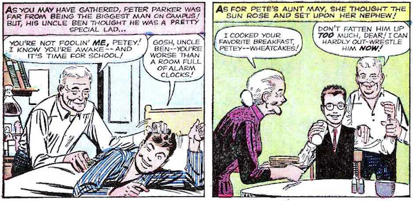 Two panels from Amazing Spider-Man #15.

Panel 1: Peter's bedroom. Uncle Ben ruffles a smiling Peter's hair as he wakes him up.

Narration Box: As you may have guessed, Peter Parker was far from being the biggest man on campus! But, his Uncle Ben thought he was a pretty special lad...
Ben: You're not foolin' me, Petey! I know you're awake - and it's time for school!
Peter: Gosh, Uncle Ben - you're worse than a room full of alarm clocks!

Panel 2: Aunt May serves Peter pancakes while Uncle Ben grips his bicep.

Narration Box: As for Pete's Aunt May, she thought the sun rose and set upon her nephew!
May: I cooked your favorite breakfast, Petey - wheatcakes!
Ben: Don't fatten him up too much, dear! I can hardly out-wrestle him now!