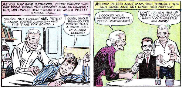 Two panels from Amazing Spider-Man #15.
Panel 1: Peter's bedroom. Uncle Ben ruffles a smiling Peter's hair as he wakes him up.
Narration Box: As you may have guessed, Peter Parker was far from being the biggest man on campus! But, his Uncle Ben thought he was a pretty special lad...
Ben: You're not foolin' me, Petey! I know you're awake - and it's time for school!
Peter: Gosh, Uncle Ben - you're worse than a room full of alarm clocks!
Panel 2: Aunt May serves Peter pancakes while Uncle Ben grips his bicep.
Narration Box: As for Pete's Aunt May, she thought the sun rose and set upon her nephew!
May: I cooked your favorite breakfast, Petey - wheatcakes!
Ben: Don't fatten him up too much, dear! I can hardly out-wrestle him now!