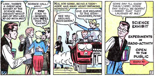 Three panels from Amazing Fantasy #15.

Panel 1: Peter approaches the popular kids.
Peter: Look, there's a great new exhibit at the Science Hall tonight! Would any of you like to go with me?
Popular Boy #1: Science Hall! Ha!
Popular Boy #2: You stick to science, son! We'll take the chicks!

Panel 2: The popular kids drive off in a car, leaving Peter behind.
Narration Box: Yes, for some, being a teenager has many heart-breaking moments!
Popular Boy: See you around, bookworm!
Popular Girl: Give our regards to the atom-smashers, Peter!

Panel 3: Peter arrives at the Science Hall. A sign on the wall says "Science Exhibit, Experiments in Radio-activity, Open to the Public, Room 30."
Peter: Some day I'll show them! *sob* Some day they'll be sorry! - Sorry that they laughed at me!