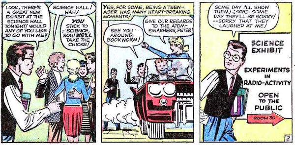 Three panels from Amazing Fantasy #15.
Panel 1: Peter approaches the popular kids.
Peter: Look, there's a great new exhibit at the Science Hall tonight! Would any of you like to go with me?
Popular Boy #1: Science Hall! Ha!
Popular Boy #2: You stick to science, son! We'll take the chicks!
Panel 2: The popular kids drive off in a car, leaving Peter behind.
Narration Box: Yes, for some, being a teenager has many heart-breaking moments!
Popular Boy: See you around, bookworm!
Popular Girl: Give our regards to the atom-smashers, Peter!
Panel 3: Peter arrives at the Science Hall. A sign on the wall says "Science Exhibit, Experiments in Radio-activity, Open to the Public, Room 30."
Peter: Some day I'll show them! *sob* Some day they'll be sorry! - Sorry that they laughed at me!