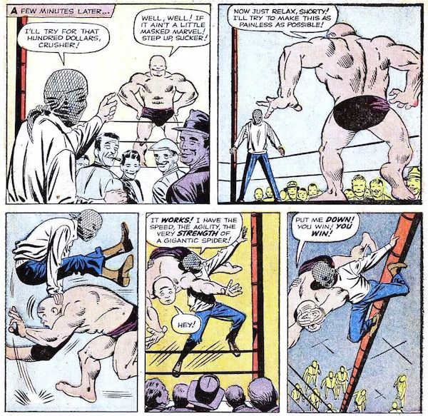 Five panels from Amazing Fantasy #15.

Panel 1: Crusher Creel, an enormous man in briefs, stands triumphantly in a wrestling ring while a crowd watches. Peter, with a cloth tied over his face to disguise himself, points at him.

Narration Box: A few minutes later...
Peter: I'll try for that hundred dollars, Crusher!
Crusher: Well, well! If it ain't a little masked marvel! Step up, sucker!

Panel 2: Peter is now in the ring.
Crusher: Now just relax, shorty! I'll try to make this as painless as possible!

Panel 3: Crusher rushes Peter, who leapfrogs over him easily.

Panel 4: Peter slings Crusher over his shoulder and climbs up a pole at the corner of the ring.
Peter: It works! I have the speed, the agility, the very strength of a gigantic spider!
Crusher: Hey!

Panel 5: Crusher is terrified.
Crusher: Put me down! You win! You win!