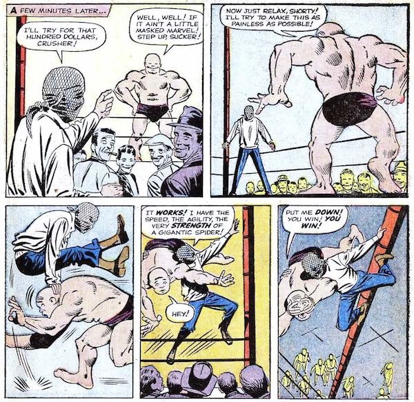 Five panels from Amazing Fantasy #15.
Panel 1: Crusher Creel, an enormous man in briefs, stands triumphantly in a wrestling ring while a crowd watches. Peter, with a cloth tied over his face to disguise himself, points at him.
Narration Box: A few minutes later...
Peter: I'll try for that hundred dollars, Crusher!
Crusher: Well, well! If it ain't a little masked marvel! Step up, sucker!
Panel 2: Peter is now in the ring.
Crusher: Now just relax, shorty! I'll try to make this as painless as possible!
Panel 3: Crusher rushes Peter, who leapfrogs over him easily.
Panel 4: Peter slings Crusher over his shoulder and climbs up a pole at the corner of the ring.
Peter: It works! I have the speed, the agility, the very strength of a gigantic spider!
Crusher: Hey!
Panel 5: Crusher is terrified.
Crusher: Put me down! You win! You win!