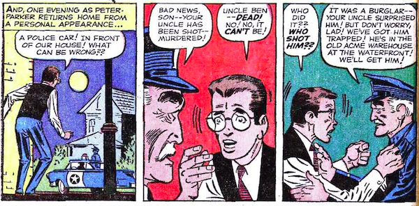 Three panels from Amazing Fantasy #15.

Panel 1: Peter returns home to find a cop car parked outside of his house.
Narration Box: And, one evening as Peter Parker returns home from a personal appearance...
Peter: A police car! In front of our house! What can be wrong??

Panel 2: A cop breaks the news to a dismayed Peter.
Cop: Bad news, son - your uncle has been shot - murdered!
Peter: Uncle Ben - dead! No! No, it can't be!

Panel 3: Peter flies into a rage as the cop tries to calm him.
Peter: Who did it?? Who shot him??
Cop: It was a burglar - your uncle surprised him! But don't worry, lad! We've got him trapped! He's in the old Acme warehouse at the waterfront! We'll get him!