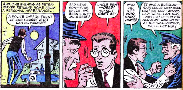 Three panels from Amazing Fantasy #15.
Panel 1: Peter returns home to find a cop car parked outside of his house.
Narration Box: And, one evening as Peter Parker returns home from a personal appearance...
Peter: A police car! In front of our house! What can be wrong??
Panel 2: A cop breaks the news to a dismayed Peter.
Cop: Bad news, son - your uncle has been shot - murdered!
Peter: Uncle Ben - dead! No! No, it can't be!
Panel 3: Peter flies into a rage as the cop tries to calm him.
Peter: Who did it?? Who shot him??
Cop: It was a burglar - your uncle surprised him! But don't worry, lad! We've got him trapped! He's in the old Acme warehouse at the waterfront! We'll get him!