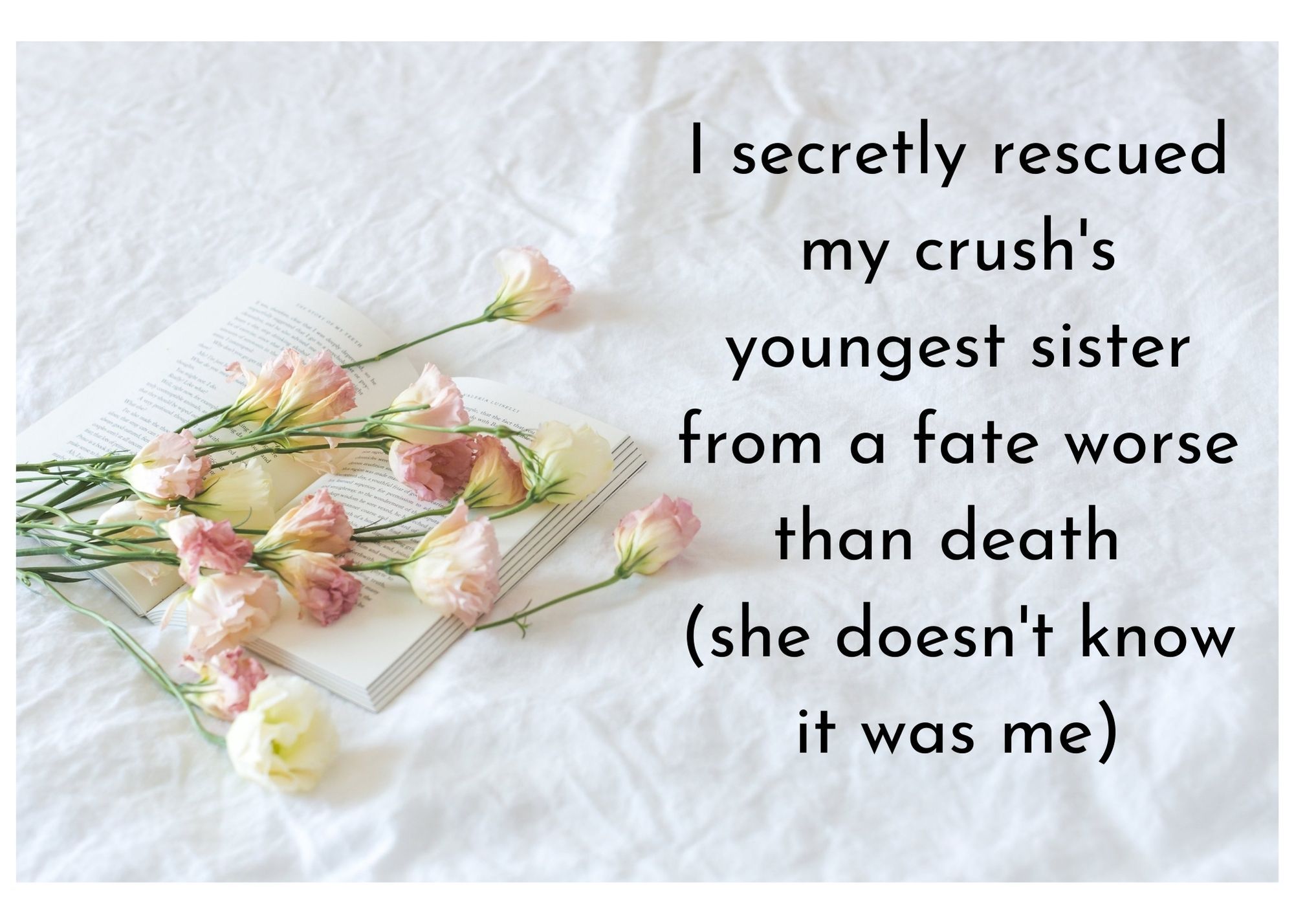 roses on a white sheet with the words "I secretly rescued my crush's youngest sister from a fate worse than death (she doesn't know it was me)