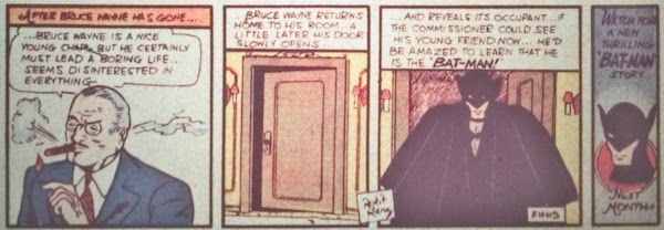 Four panels from Detective Comics #27.

Panel 1: Gordon smokes a cigar.

Narration Box: "After Bruce Wayne has gone..."
Gordon: "...Bruce Wayne is a nice young chap, but he certainly must lead a boring life...seems so disinterested in everything..."

Panel 2: Elsewhere, a door opens slightly.

Narration Box: "...Bruce Wayne returns home to his room...a little later his door slowly opens..."

Panel 3: Bruce steps out, fully costumed as Batman. He looks charmingly ridiculous in the old-school costume. Bob Kane's credit appears again, as well as the word "Finis" at the bottom.

Narration Box: "...and reveals its occupant...if the commissioner could see his young friend now...he'd be amazed to learn that he is the 'Bat-Man!'"

Panel 4: A headshot of Batman is captioned with "Watch for a new thrilling 'Bat-Man' story...next month."