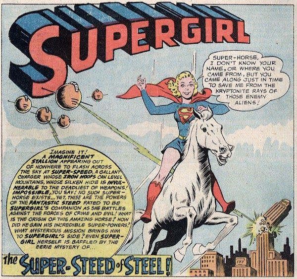 One panel from Action Comics #292. Supergirl is riding a white stallion with a big smile on her face while alien spaceships shoot rays at the city behind them. There's a Supergirl logo at the top of the panel.

Supergirl: "Super-Horse, I don't know your name, or where you came from, but you came along just in time to save me from the kryptonite rays of those enemy aliens!"
Narration Box: "Imagine it! A magnificent stallion appearing out of nowhere to flash across the sky at super-speed, a gallant charger whose iron hoofs can level mountains, whose silken hide is invulnerable to the deadliest of weapons! Impossible, you say! No such super-horse exists...yet, these are the powers of the fantastic steed fated to be Supergirl's companion as she battles against the forces of crime and evil! What is the origin of this amazing horse? How did he gain his incredible powers? What mysterious mission brings him to Supergirl's side? Even Supergirl herself is baffled by the eerie mystery of...THE SUPER-STEED OF STEEL!"
