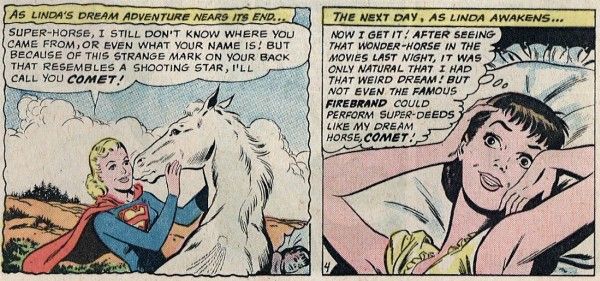 Two panels from Action Comics #292.

Panel 1: Supergirl pets a white horse as he nuzzles her face.

Narration Box: "As Linda's dream adventure nears its end..."
Supergirl: "Super-Horse, I still don't know where you came from, or even what your name is! But because of this strange mark on your back that resembles a shooting star, I'll call you Comet!"

Panel 2: Linda wakes up in bed, looking excited.

Narration Box: "The next day, as Linda awakens..."
Linda: "Now I get it! After seeing that wonder-horse in the movies last night, it was only natural that I had that weird dream! But not even the famous Firebrand could perform super-deeds like my dream horse, Comet!"