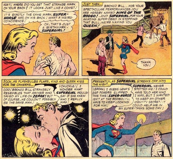 Four panels from Action Comics #301.

Panel 1: Supergirl points to Bronco Bill's back, bared by his shirt being torn.

Supergirl: "Wait! Where did you get that strange mark on your back? It looks just like a comet!"
Supergirl (thinking): "It's exactly the same mark Super-Horse has on his back! What a weird coincidence!"
Comet: "Oh, that's just a birthmark, Supergirl!"

Panel 2: The rodeo owner approaches Supergirl and Bronco Bill as two rodeo employees lead a bull out of the pen they're standing in.

Narration Box: "Just then..."
Rodeo Owner: "Bronco Bill...for your spectacular performances, you are hereby named King of the Rodeo! ...And Supergirl, for your amazing super-deed in stopping that bull, we're naming you Queen!"
Supergirl: "Thank you!"

Panel 3: Bronco Bill and Supergirl kiss.

Narration Box: "Soon, as flashbulbs flare, king and queen kiss for the cameras.
Supergirl (thinking): "Odd! Bronco Bill strangely resembles that archer who saved my life on Zerox! But of course, he couldn't possibly be the same man!"
Bronco Bill (thinking): "Chuckle! I wonder what Supergirl would say if she knew who I really was!"

Panel 4: Supergirl prepares to fly away, while Bronco Bill watches.

Narration Box: "Presently, as Supergirl streaks off into the night..."
Supergirl (thinking): "Groan! I guess Lena's ESP powers slipped this time! Super-Horse isn't at the rodeo! I'll have to keep looking for him!"
Bronco Bill (thinking): "Supergirl never spotted me! I could have told her who I was, but I wanted to keep my other identity secret! It could help me in my super-tasks some day!"