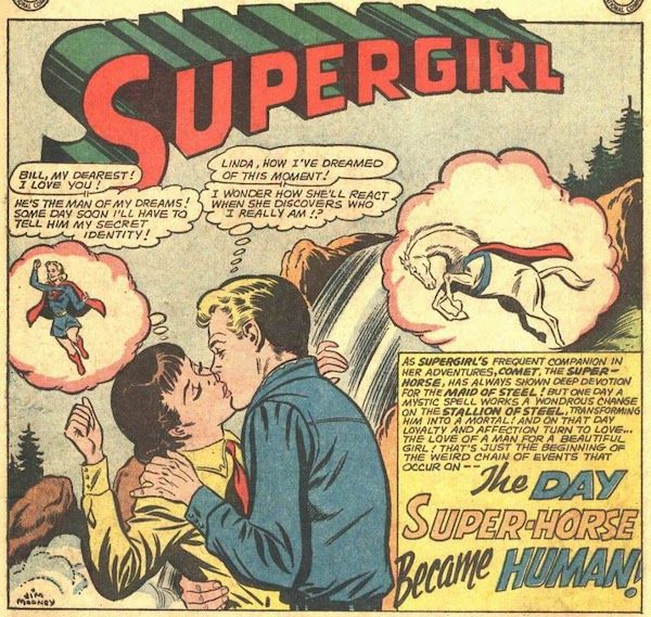 One panel from Action Comics #311. Bronco Bill and Linda, both dressed in western gear, kiss in front of a waterfall. She has a thought balloon of Supergirl by her head, and he has one of Comet. There is a Supergirl logo at the top of the panel.

Linda: "Bill, my dearest! I love you!"
Linda (thinking): "He's the man of my dreams! Some day soon I'll have to tell him my secret identity!"
Bronco Bill: "Linda, how I've dreamed of this moment!"
Bronco Bill (thinking): "I wonder how she'll react when she discovers who I really am!?"
Narration Box: "As Supergirl's frequent companion in her adventures, Comet, the Super-Horse, has always shown deep devotion for the Maid of Steel! But one day a mystic spell works a wondrous change on the Stallion of Steel, transforming him into a mortal! And on that day loyalty and affection turn to love...the love of a man for a beautiful girl! That's just the beginning of the weird chain of events that occur on -- THE DAY SUPER-HORSE BECAME HUMAN!"