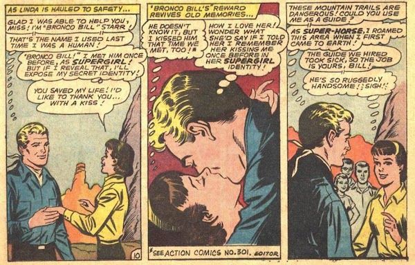 Three panels from Action Comics #311.

Panel 1: Bronco Bill takes Linda's hand as they stand on a ledge on the side of a mountain.

Narration Box: "As Linda is hauled to safety..."
Bronco Bill: "Glad I was able to help you, miss! I'm 'Bronco Bill' Starr!"
Bronco Bill (thinking): "That's the name I used last time I was a human!"
Linda (thinking): "'Bronco Bill!' I met him once before, as Supergirl! But if I reveal that, I'll expose my secret identity!"
Linda: "You saved my life! I'd like to thank you...with a kiss!"

Panel 2: Bronco Bill and Linda kiss.

Narration Box: "'Bronco Bill's' reward revives old memories..."
Linda (thinking): "He doesn't know it, but I kissed him that time we met, too!"*
Bronco Bill (thinking): "How I love her! Wonder what she'd say if I told her I remember her kissing me once before in her Supergirl identity!"
Caption: *"See Action Comics No. 301. - Editor"

Panel 3: Bronco Bill speaks to Linda and her three friends.

Bronco Bill: "These mountain trails are dangerous! Could you use me as a guide?"
Bronco Bill (thinking): "As Super-Horse, I roamed this area when I first came to Earth!"
Linda: "The guide we hired took sick, so the job is yours, Bill!"
Linda (thinking): "He's so ruggedly handsome! Sigh!"