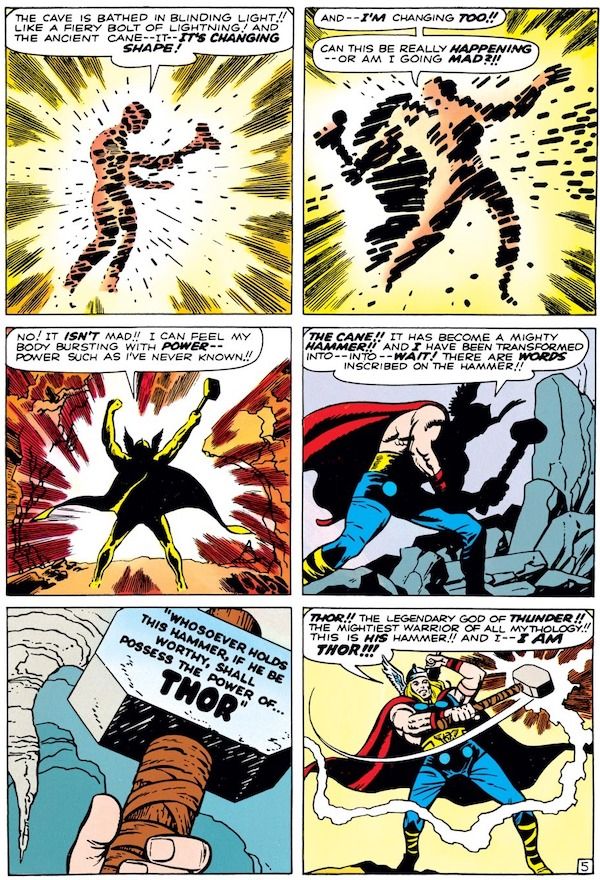 A six-panel page from Journey into Mystery #83.
Panel 1: Don stares at the cane, bathed in a golden glow.
Don: "The cave is bathed in blinding light!! Like a fiery bolt of lightning! And the ancient cane - it - it's changing shape!"
Panel 2: Don's silhouette gets larger, with a hint of a cape, and the cane begins to look like a hammer.
Don/Thor: "And - I'm changing too!! Can this be really happening - or am I going mad?!!"
Panel 3: Don, much more clearly silhouetted as Thor, thrusts his fists (and the hammer) upward.
Don/Thor: "No! It isn't mad!! I can feel my body bursting with power - power such as I've never known!!"
Panel 2: We can now clearly see most of Thor's costume but his face and hammer are still shadowed.
Thor: "The cane!! It has become a mighty hammer!! And I have been transformed into - into - wait! There are words inscribed on the hammer!!"
Panel 5: A closeup of the words carved on the hammer head: "Whosoever holds this hammer, if he be worthy, shall possess the power of...THOR."
Panel 6: Thor, clearly seen for the first time, swings the hammer and lightning crackles from it.
Thor: "Thor!! The legendary god of thunder!! The mightiest warrior of all mythology!! This is his hammer!! And I - I am Thor!!!"