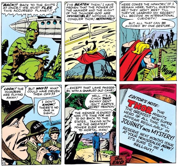 Six panels from Journey Into Mystery #83.
Panel 1: The aliens flee to their spaceship.
Alien: "Back1! Back to the ships at once!! We must flee this accursed planet!!"
Panel 2: Thor holds his hammer aloft as the spaceships depart.
Thor: "I've beaten them! I have proven that the power of a hammer and the might of the thunder-god are invincible! Nothing can conquer Thor! Nothing!!"
Panel 3: The infantry approaches and Thor crouches behind a boulder and strikes the hammer on the ground.
Thor: "Here comes the infantry! If I remain here, they'll question me!! They won't rest till they've learned my secret! I'll become an international curiosity! But, all that can be avoided by one gesture..."
Panel 4: The infantry watches the spaceships depart.
Soldier #1: "Look! The invaders are flying away!"
Soldier #2: "But why?? What could have driven them off??"
Soldier #3: "I don't know! There's no one in sight..."
Panel 4: Don, back to his normal form, walks away down a dirt road.
Soldier #3: "...except that lame passerby, with a gnarled old cane!"
Another soldier: "Well, it's a cinch that skinny gent isn't Earth's secret weapon!"
Don (thinking): "The menace is ended! Now, it's time for me to go back to the States...taking with me the greatest power ever known to mortal man!"
Panel 6: A closeup of the hammer. The text on it now reads: "Editor's Note: Thor the MIghty, the greatest new super hero of all time, will appear regularly in Journey into Mystery! Reserve next month's issue at your newsdealer now! It's sure to be a sellout!"