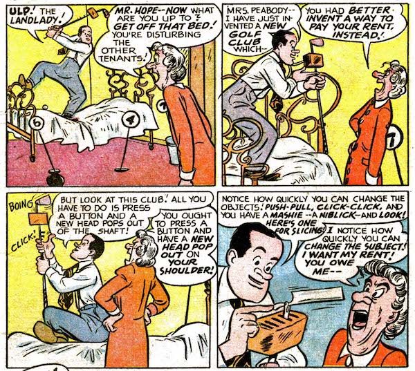 Four panels from Bob Hope #1.
Panel 1: Hope stands on his bed, swinging a golf club with a box attached near the head. His landlady enters, furious.
Hope: "Ulp! The landlady!"
Landlady: "Mr. Hope - now what are you up to? Get off that bed! You're disturbing the other tenants!"
Panel 2: 
Hope: "Mrs. Peabody - I have just invented a new golf club which - "
Landlady: "You had better invent a way to pay your rent, instead!"
Panel 3: Hope clicks buttons on the golf club.
Hope: "But look at this club! All you have to do is press a button and a new head pops out of the shaft!"
Landlady: "You ought to press a button and have a new head pop out on your shoulder!"
Panel 4: 
Hope: "Notice how quickly you can change the objects! Push-pull, click-click, and you have a mashie - a niblick - and look! Here's one for slicing!"
Landlady: "I notice how quickly you can change the subject! I want my rent! You owe me - "