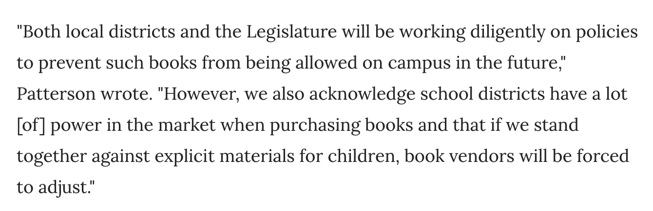 Picture containing the text "Both local districts and the Legislature will be working diligently on policies to prevent such books from being allowed on campus in the future," Patterson wrote. "However, we also acknowledge school districts have a lot [of] power in the market when purchasing books and that if we stand together against explicit materials for children, book vendors will be forced to adjust."
