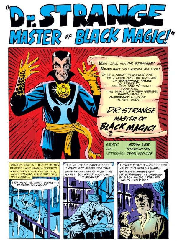 A page from Strange Tales #110. There is a title, "Dr. Strange, Master of Black Magic!" followed by a large panel and then three smaller ones below.
Panel 1: Doctor Strange stands with his hands up and his eyes closed.
Narration Box: Men call him Dr. Strange! Never have you known his life! It is a great pleasure and privilege for the editors of Strange Tales to present, quietly and without fanfare, the first of a new series, based upon a different kind of super hero -- Dr. Strange, Master of Black Magic!
Panel 2: A man tosses and turns in bed.
Narration Box: Somewhere in the city, between darkness and dawn, a tortured man tosses fitfully in his bed, vainly seeking peace that will not come...
Man: No! No!! Go away! Please - please go away!
Panel 3: The man sits up, his posture despairing.
Man: It's no use! I can't sleep! I dare not sleep! It's the same dream! Every night the same! But why? What can it mean?
Panel 4: He lights a cigarette.
Man: I can't fight it alone! I need help! I've heard a name - spoken in whispers - Dr. Strange! He dabbles in black magic! Perhaps he can help me!