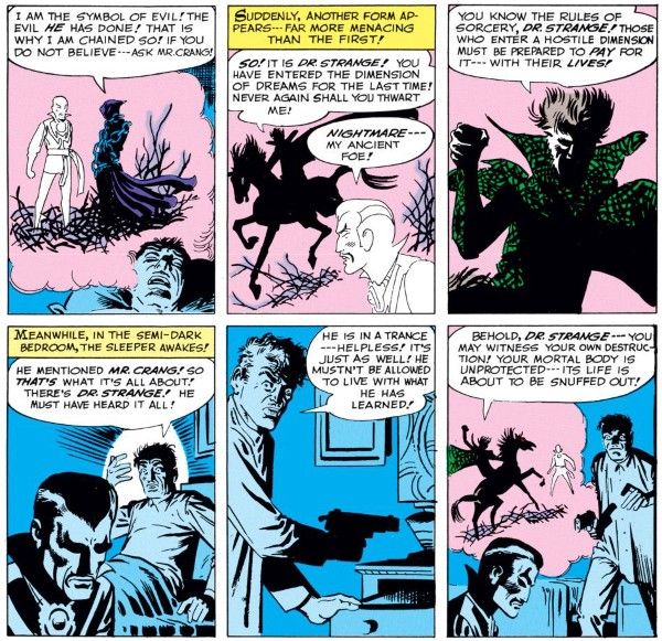 Six panels from Strange Tales #110.

Panel 1: The chained figure speaks to Strange as they float in a dream bubble above No Name's head.

Chained Figure: I am the symbol of evil! The evil he has done! That is why I am chained so! If you do not believe me - ask Mr. Crang!

Panel 2: A dark figure rides up on a horse.

Narration Box: Suddenly, another form appears - far more menacing than the first!
Nightmare: So! It is Dr. Strange! you have entered the dimension of dreams for the last time! Never again shall you thwart me!
Strange: Nightmare - my ancient foe!

Panel 3: Closeup on Nightmare, a shadowy figure in a green cloak.

Nightmare: You know the rules of sorcery, Dr. Strange! Those who enter a hostile dimension must be prepared to pay for it - with their lives!

Panel 4: Back in the bedroom, No Name sits up.

Narration Box: Meanwhile, in the semi-dark bedroom, the sleeper awakes!

No Name: He mentioned Mr. Crang! So that's what it's all about! There's Dr. Strange! He must have heard it all!

Panel 5: No Name takes a gun from his nightstand.

No Name: He is in a trance - helpless! It's just as well! He mustn't be allowed to live with what he has learned!

Panel 6: No Name approaches Strange's body with the gun. In the dream bubble, Nightmare's horse stands before Strange's spirit.

Nightmare: Behold, Dr. Strange - you may witness your own destruction! Your mortal body is unprotected - its life is about to be snuffed out!